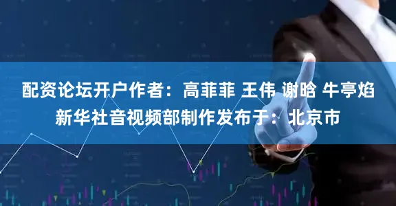 配资论坛开户作者：高菲菲 王伟 谢晗 牛亭焰新华社音视频部制作发布于：北京市